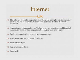 
Internet
 The internet promotes opportunities: There are multiples disciplines and
courses we can take online. We can even pursue a masters in special
education.
 Access to more information: we’ll always get new, exciting, and historical
information from online magazines, books, journals, and blogs.
 Bridge communication gaps between generations.
 Assignment convenience and flexibility.
 Virtual field trips:
 Improves social skills.
 Job search.
 
