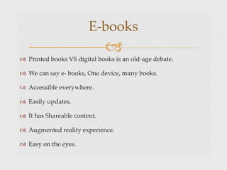  Printed books VS digital books is an old-age debate.
 We can say e- books, One device, many books.
 Accessible everywhere.
 Easily updates.
 It has Shareable content.
 Augmented reality experience.
 Easy on the eyes.
E-books

 