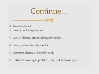 On the other hand,
 Loss of books experience.
 Lack of sharing and reselling of e-books.
 Piracy potential with e-books.
 Increased chance of loss of e-book.
 If student have sight problem, they feel strain on eyes.
Continue…

 
