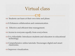 
 Students can learn at their own time and phase.
 It Enhances collaboration and communication.
 Effective and efficient time management.
 Access to everyone equally from everywhere.
 It is Affordable: Introduces students and educators to educational
technology.
 Comprehensive online tutorials: Encourages digital and smart
classrooms.
 Improves visualization.
Virtual class
 