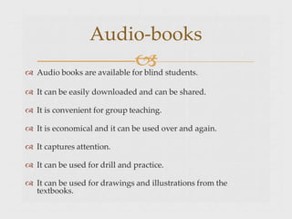 
 Audio books are available for blind students.
 It can be easily downloaded and can be shared.
 It is convenient for group teaching.
 It is economical and it can be used over and again.
 It captures attention.
 It can be used for drill and practice.
 It can be used for drawings and illustrations from the
textbooks.
Audio-books
 
