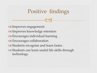  Improves engagement:
 Improves knowledge retention
 Encourages individual learning
 Encourages collaboration
 Students recognise and learn faster .
 Students can learn useful life skills through
technology.
Positive findings

 