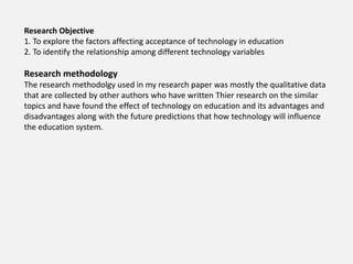 Research Objective
1. To explore the factors affecting acceptance of technology in education
2. To identify the relationship among different technology variables
Research methodology
The research methodolgy used in my research paper was mostly the qualitative data
that are collected by other authors who have written Thier research on the similar
topics and have found the effect of technology on education and its advantages and
disadvantages along with the future predictions that how technology will influence
the education system.
 