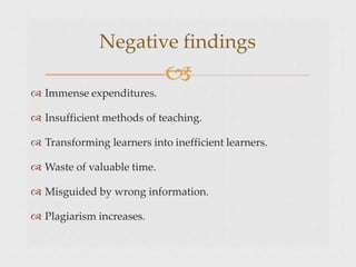  Immense expenditures.
 Insufficient methods of teaching.
 Transforming learners into inefficient learners.
 Waste of valuable time.
 Misguided by wrong information.
 Plagiarism increases.
Negative findings

 