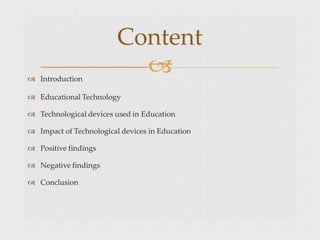 
 Introduction
 Educational Technology
 Technological devices used in Education
 Impact of Technological devices in Education
 Positive findings
 Negative findings
 Conclusion
Content
 