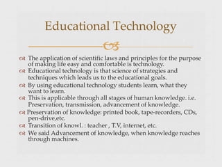  The application of scientific laws and principles for the purpose
of making life easy and comfortable is technology.
 Educational technology is that science of strategies and
techniques which leads us to the educational goals.
 By using educational technology students learn, what they
want to learn.
 This is applicable through all stages of human knowledge. i.e.
Preservation, transmission, advancement of knowledge.
 Preservation of knowledge: printed book, tape-recorders, CDs,
pen-drive,etc.
 Transition of knowl. : teacher , T.V, internet, etc.
 We said Advancement of knowledge, when knowledge reaches
through machines.
Educational Technology

 