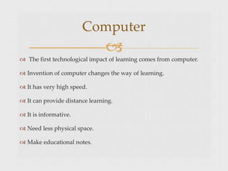 Computer

 The first technological impact of learning comes from computer.
 Invention of computer changes the way of learning.
 It has very high speed.
 It can provide distance learning.
 It is informative.
 Need less physical space.
 Make educational notes.
 
