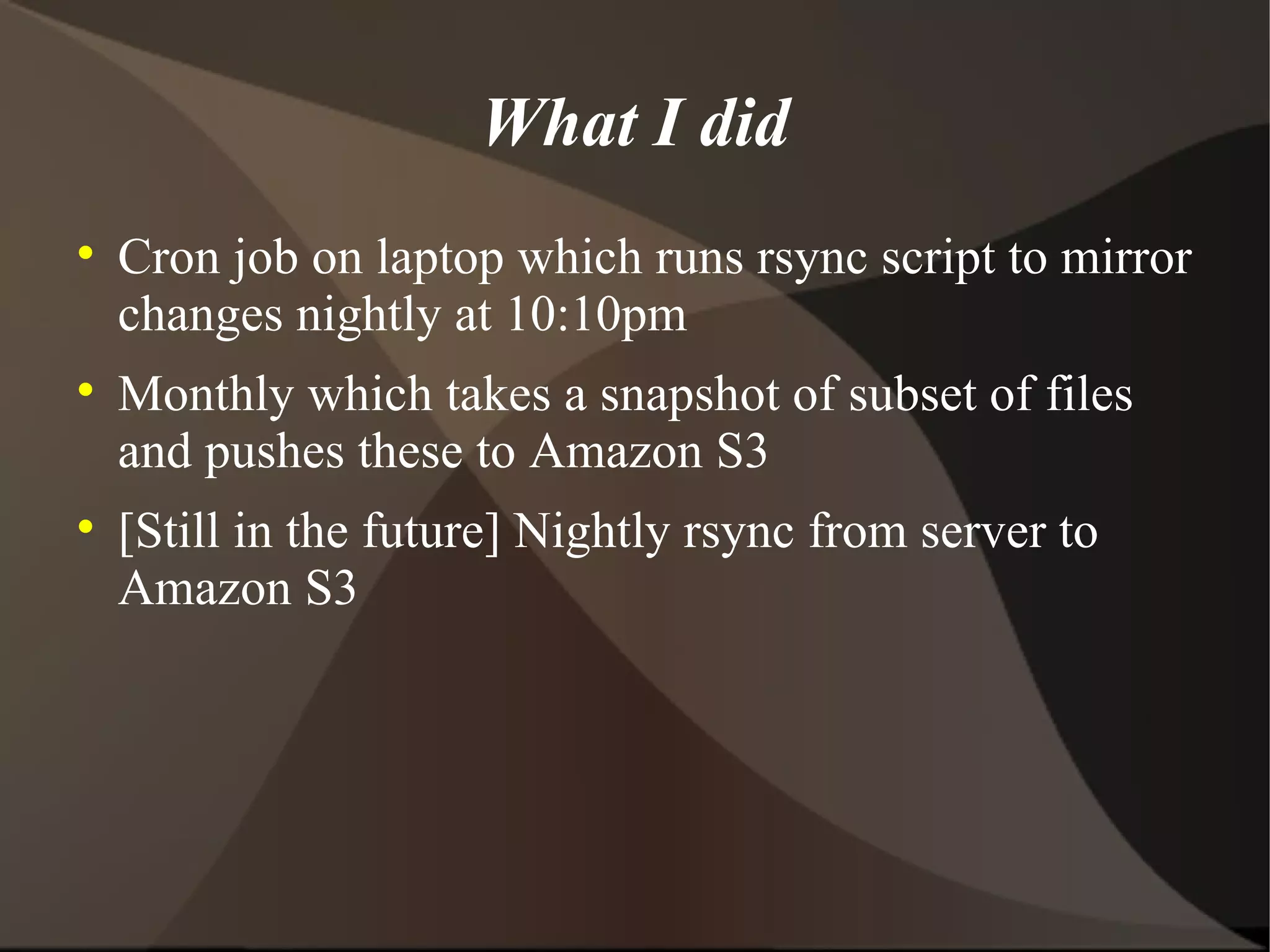 What I did Cron job on laptop which runs rsync script to mirror changes nightly at 10:10pm Monthly which takes a snapshot of subset of files and pushes these to Amazon S3 [Still in the future] Nightly rsync from server to Amazon S3 