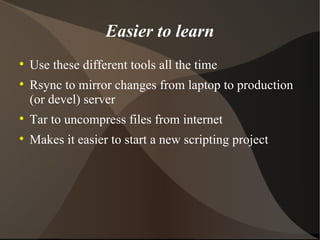Easier to learn Use these different tools all the time Rsync to mirror changes from laptop to production (or devel) server Tar to uncompress files from internet Makes it easier to start a new scripting project 