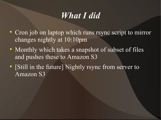 What I did Cron job on laptop which runs rsync script to mirror changes nightly at 10:10pm Monthly which takes a snapshot of subset of files and pushes these to Amazon S3 [Still in the future] Nightly rsync from server to Amazon S3 