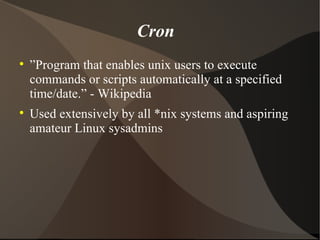 Cron ” Program that enables unix users to execute commands or scripts automatically at a specified time/date.” - Wikipedia Used extensively by all *nix systems and aspiring amateur Linux sysadmins 