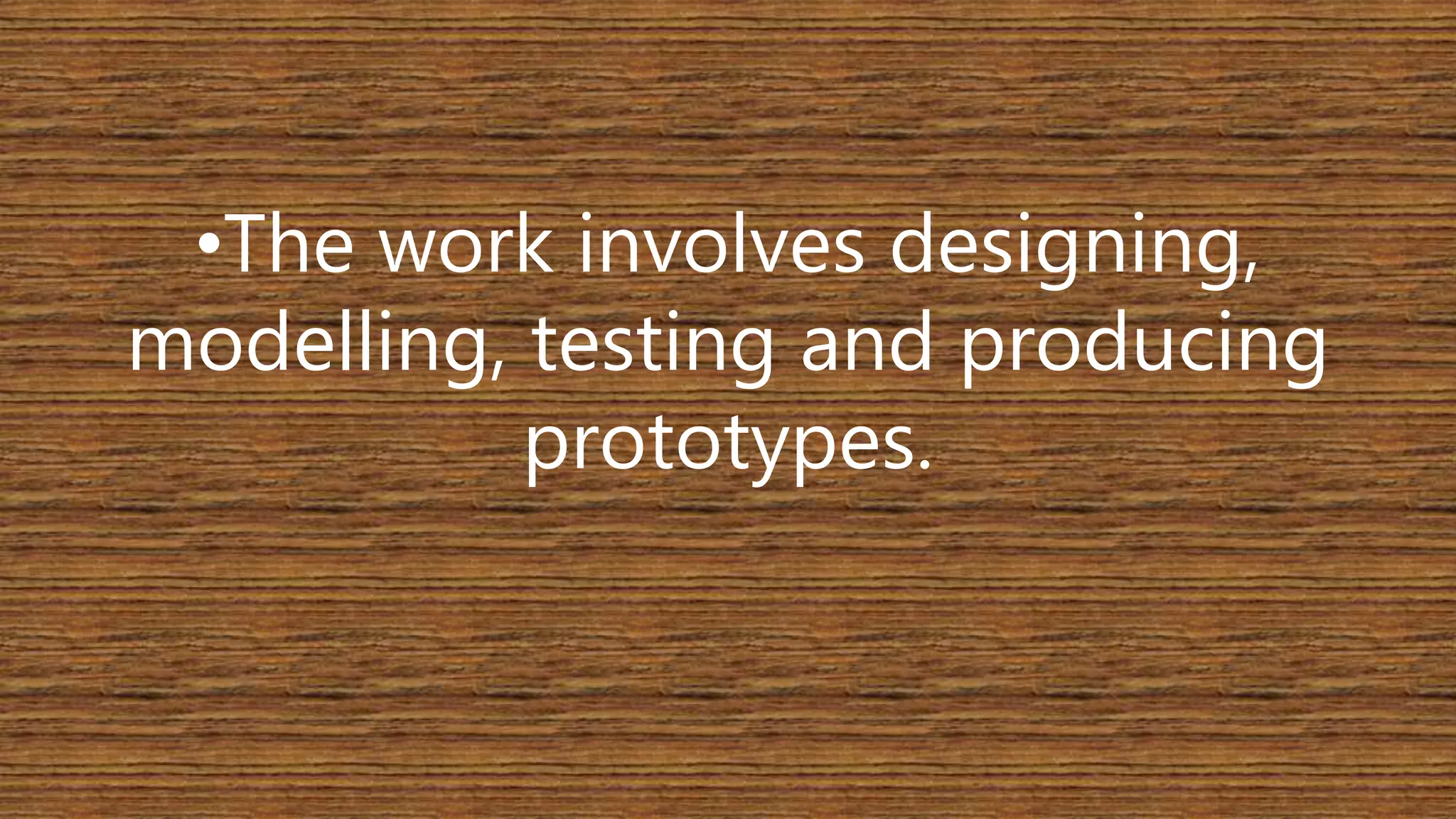 •The work involves designing, 
modelling, testing and producing 
prototypes. 
 