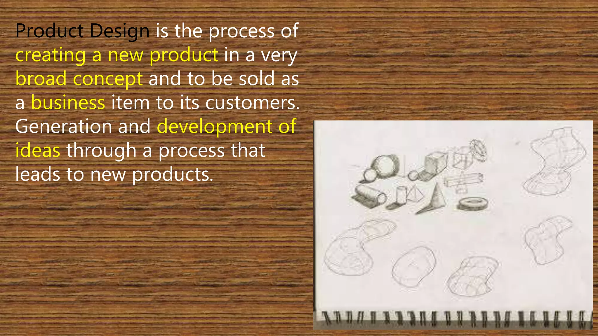 Product Design is the process of 
creating a new product in a very 
broad concept and to be sold as 
a business item to its customers. 
Generation and development of 
ideas through a process that 
leads to new products. 
 