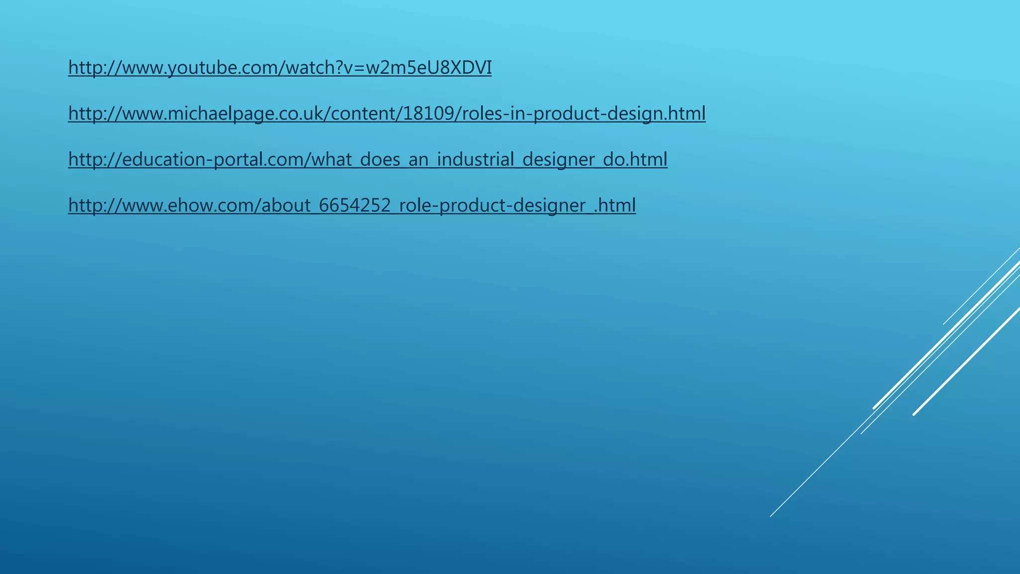 http://www.youtube.com/watch?v=w2m5eU8XDVI 
http://www.michaelpage.co.uk/content/18109/roles-in-product-design.html 
http://education-portal.com/what_does_an_industrial_designer_do.html 
http://www.ehow.com/about_6654252_role-product-designer_.html 
 