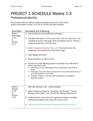 ENGL 313: Spring Business Writing Page 1 of 1
PROJECT 1 SCHEDULE Weeks 1-3
Professional Identity
The schedule lists the work you need to complete by the end of each week.
Submit work listed in red by 11:59 PM on the day and date indicated.
Due Date Complete the Following
Week 1
Wednesday,
1/13
to
Sunday
1/17
1. Course Overview and Introduction to Project 1
2. Complete Orientation on the course menu. Click on “Start here” and
complete all work on this page. When completed, click on “Project 1:
Professional Identity” and start there.
3. Class Introduction Post Due: Thur 1/14. The directions for this
assignment are posted to the “Start Here” Page
4. Read Assignment Sheet
5. Study: slidedocs 1a, OR 1b, and 2.
6. Choose one of the following options and decide if you will need to
write a resume or a CV:
• Internship. Find an advertisement for an internship in your field of
study.
• Entry-Level. If you are close to graduation, find an advertisement for an
entry-level position in your field.
• Graduate Program. If you are close to graduation, investigate a
graduate program.
Week 2
Monday
1/18
to
Sunday
1/24
MLK Day: Monday 1/18 – Campus Closed
7. Watch Videos from Katie on “Analyzing a Job Posting”, “Tips for
Writing a Cover Letter”, and “Tips for Formatting a Resume/CV”
8. Analyze position announcement or graduate program and begin
drafting the targeted cover letter with resume or CV.
9. Optional Draft of Cover Letter and Resume/CV due Thur 1/21.
 