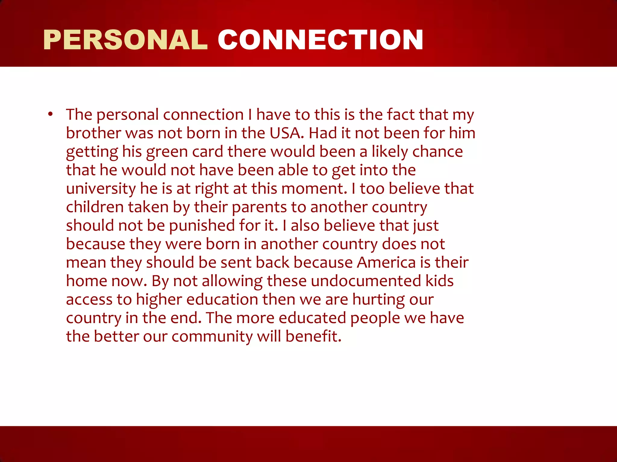 PERSONAL CONNECTION

• The personal connection I have to this is the fact that my
  brother was not born in the USA. Had it not been for him
  getting his green card there would been a likely chance
  that he would not have been able to get into the
  university he is at right at this moment. I too believe that
  children taken by their parents to another country
  should not be punished for it. I also believe that just
  because they were born in another country does not
  mean they should be sent back because America is their
  home now. By not allowing these undocumented kids
  access to higher education then we are hurting our
  country in the end. The more educated people we have
  the better our community will benefit.
 