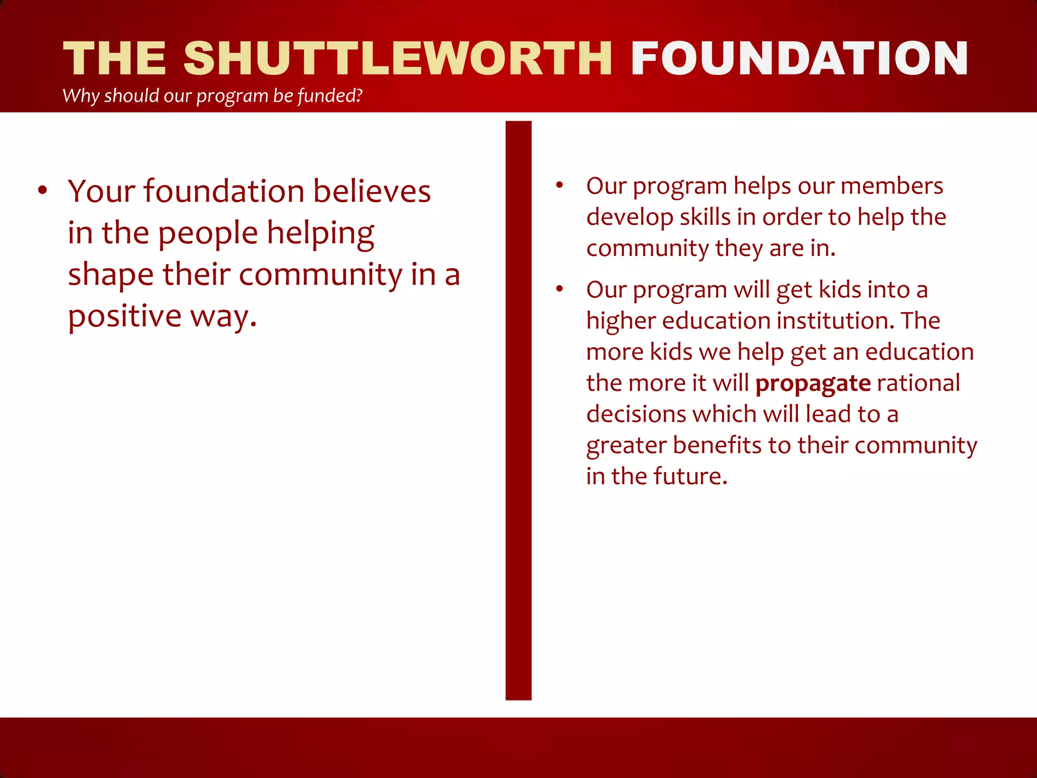THE SHUTTLEWORTH FOUNDATION
 Why should our program be funded?



• Your foundation believes           • Our program helps our members
                                       develop skills in order to help the
  in the people helping                community they are in.
  shape their community in a         • Our program will get kids into a
  positive way.                        higher education institution. The
                                       more kids we help get an education
                                       the more it will propagate rational
                                       decisions which will lead to a
                                       greater benefits to their community
                                       in the future.
 