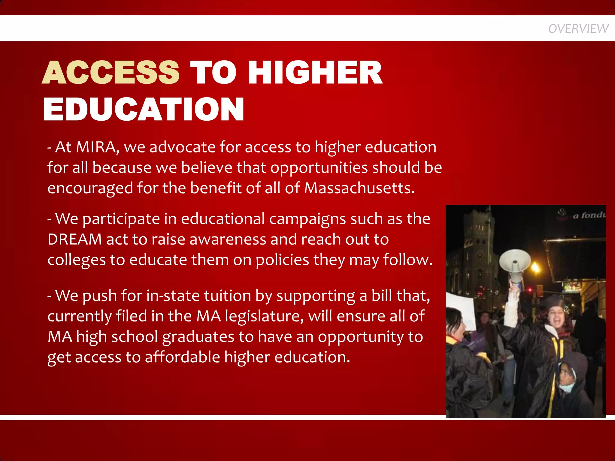 OVERVIEW


ACCESS TO HIGHER
EDUCATION
- At MIRA, we advocate for access to higher education
for all because we believe that opportunities should be
encouraged for the benefit of all of Massachusetts.
- We participate in educational campaigns such as the
DREAM act to raise awareness and reach out to
colleges to educate them on policies they may follow.

- We push for in-state tuition by supporting a bill that,
currently filed in the MA legislature, will ensure all of
MA high school graduates to have an opportunity to
get access to affordable higher education.
 