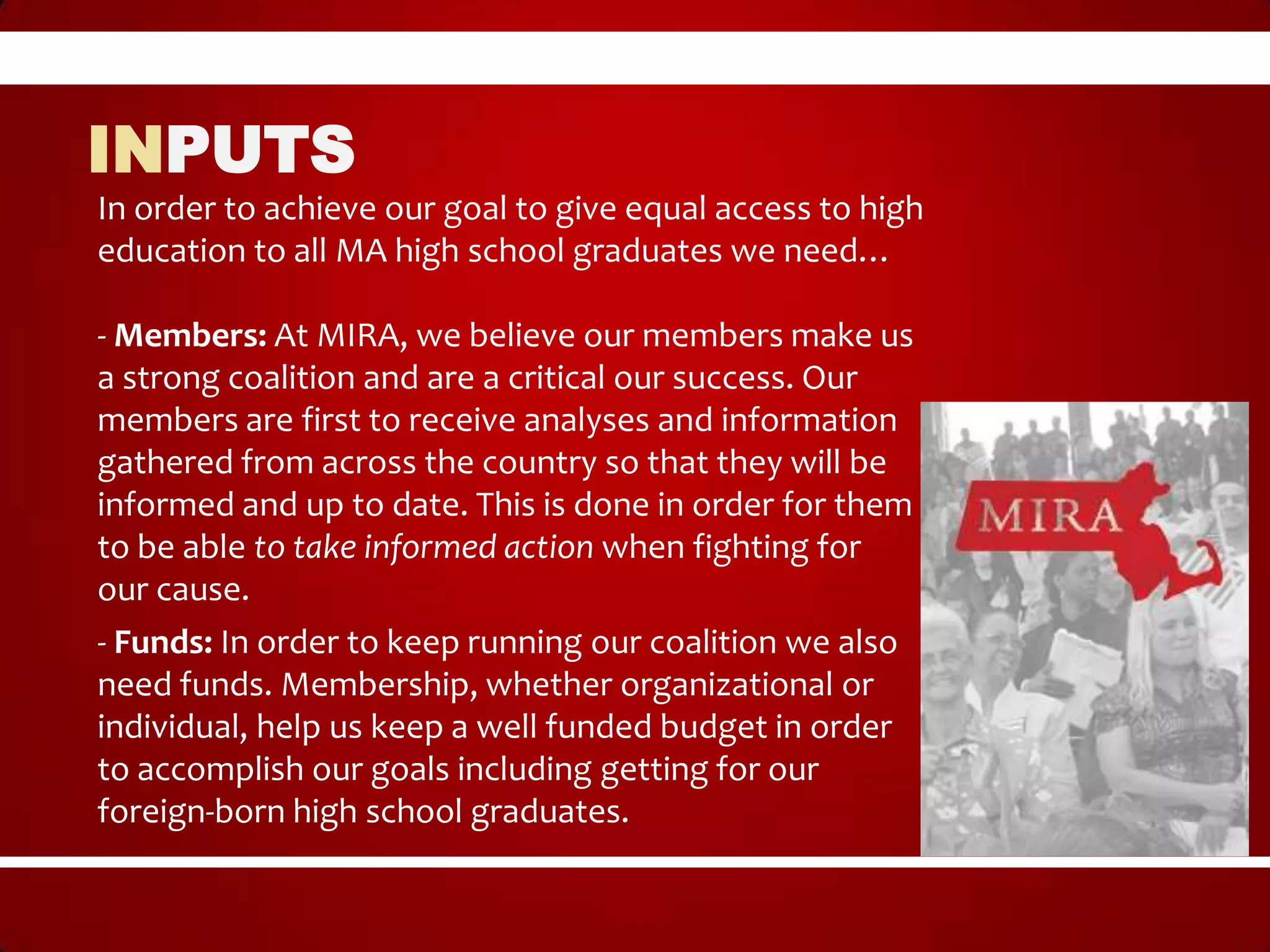 INPUTS
In order to achieve our goal to give equal access to high
education to all MA high school graduates we need…

- Members: At MIRA, we believe our members make us
a strong coalition and are a critical our success. Our
members are first to receive analyses and information
gathered from across the country so that they will be
informed and up to date. This is done in order for them
to be able to take informed action when fighting for
our cause.
- Funds: In order to keep running our coalition we also
need funds. Membership, whether organizational or
individual, help us keep a well funded budget in order
to accomplish our goals including getting for our
foreign-born high school graduates.
 