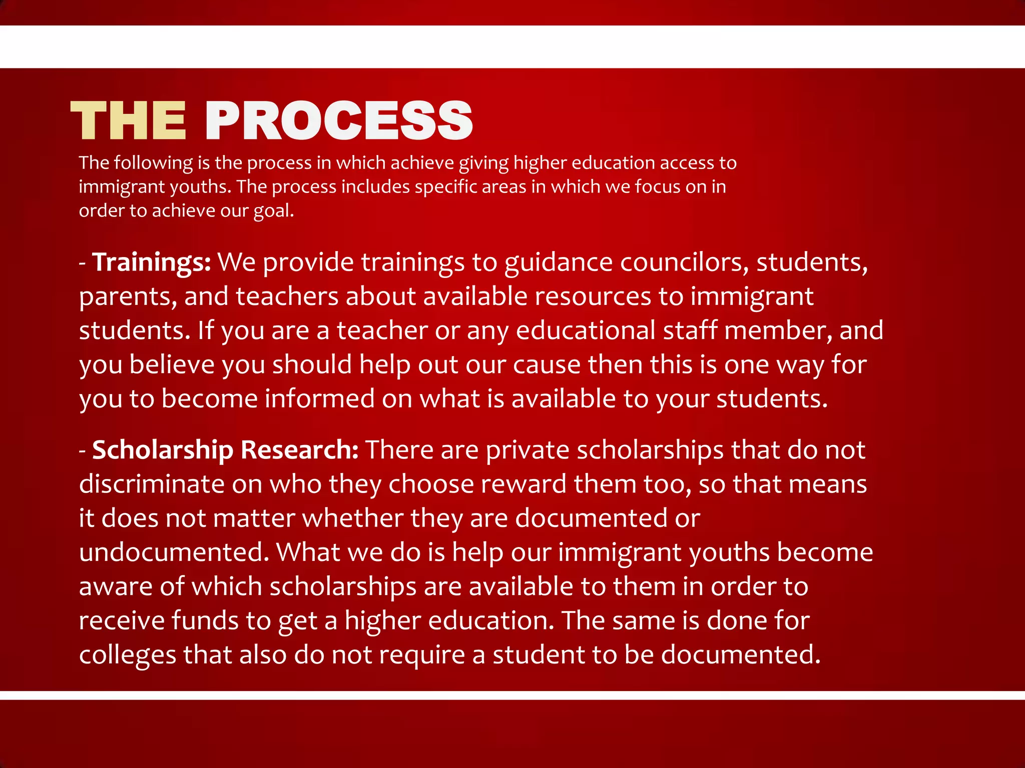 THE PROCESS
The following is the process in which achieve giving higher education access to
immigrant youths. The process includes specific areas in which we focus on in
order to achieve our goal.

- Trainings: We provide trainings to guidance councilors, students,
parents, and teachers about available resources to immigrant
students. If you are a teacher or any educational staff member, and
you believe you should help out our cause then this is one way for
you to become informed on what is available to your students.
- Scholarship Research: There are private scholarships that do not
discriminate on who they choose reward them too, so that means
it does not matter whether they are documented or
undocumented. What we do is help our immigrant youths become
aware of which scholarships are available to them in order to
receive funds to get a higher education. The same is done for
colleges that also do not require a student to be documented.
 