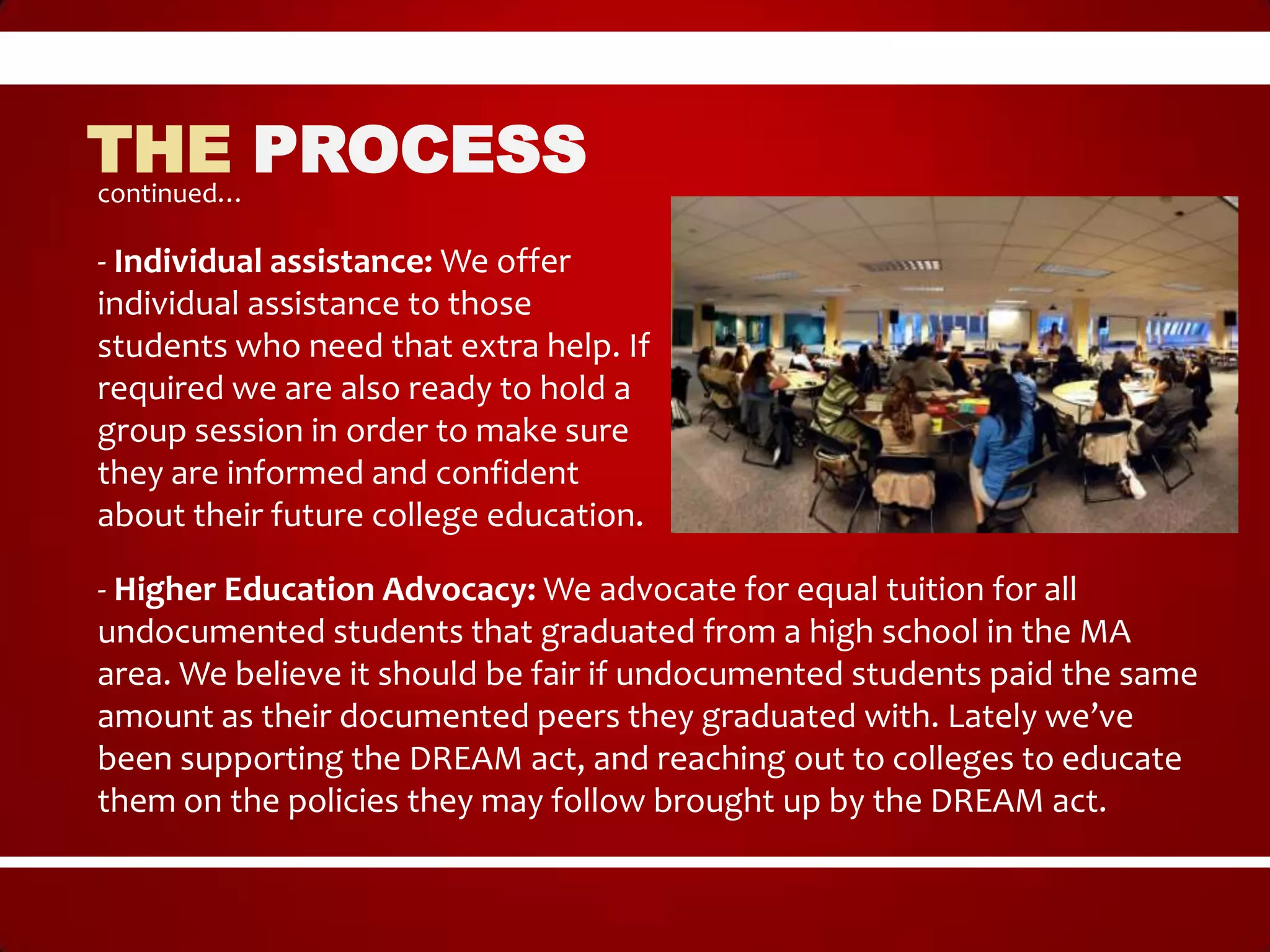 THE PROCESS
continued…

- Individual assistance: We offer
individual assistance to those
students who need that extra help. If
required we are also ready to hold a
group session in order to make sure
they are informed and confident
about their future college education.

- Higher Education Advocacy: We advocate for equal tuition for all
undocumented students that graduated from a high school in the MA
area. We believe it should be fair if undocumented students paid the same
amount as their documented peers they graduated with. Lately we’ve
been supporting the DREAM act, and reaching out to colleges to educate
them on the policies they may follow brought up by the DREAM act.
 