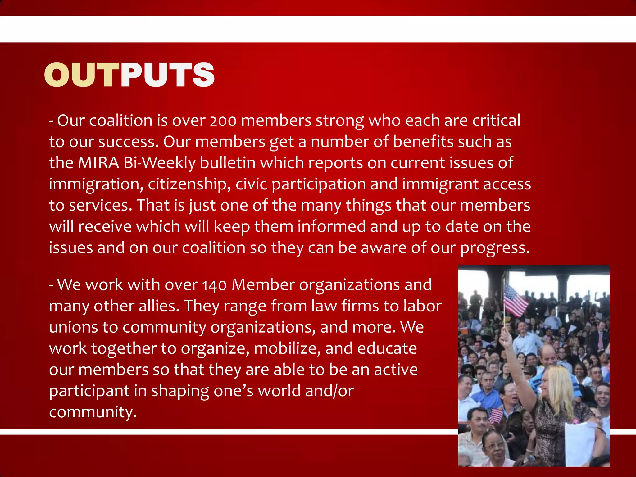 OUTPUTS
- Our coalition is over 200 members strong who each are critical
to our success. Our members get a number of benefits such as
the MIRA Bi-Weekly bulletin which reports on current issues of
immigration, citizenship, civic participation and immigrant access
to services. That is just one of the many things that our members
will receive which will keep them informed and up to date on the
issues and on our coalition so they can be aware of our progress.

- We work with over 140 Member organizations and
many other allies. They range from law firms to labor
unions to community organizations, and more. We
work together to organize, mobilize, and educate
our members so that they are able to be an active
participant in shaping one’s world and/or
community.
 