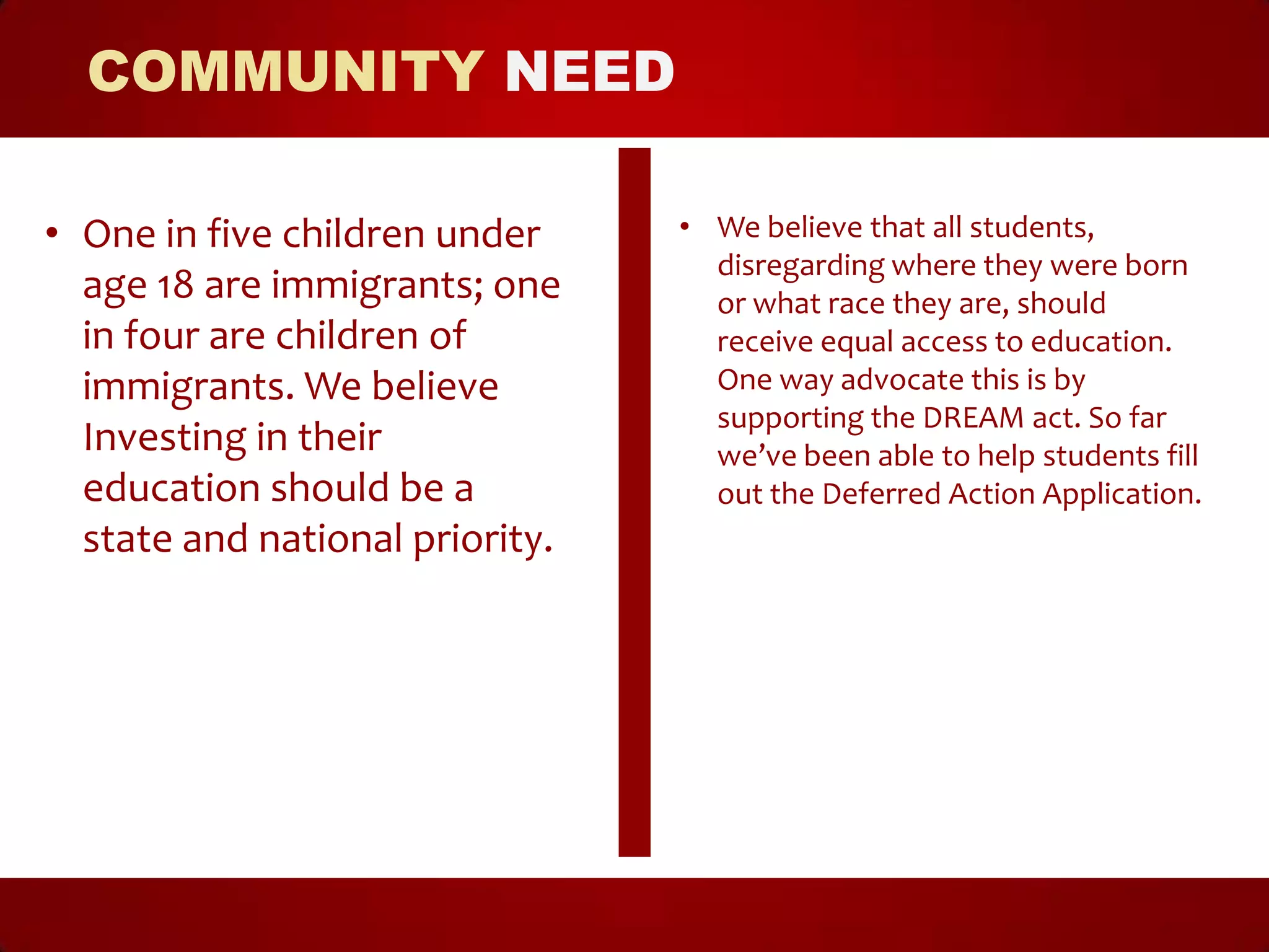 COMMUNITY NEED

• One in five children under     • We believe that all students,
                                   disregarding where they were born
  age 18 are immigrants; one       or what race they are, should
  in four are children of          receive equal access to education.
  immigrants. We believe           One way advocate this is by
                                   supporting the DREAM act. So far
  Investing in their               we’ve been able to help students fill
  education should be a            out the Deferred Action Application.
  state and national priority.
 