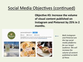 Social	Media	Objec@ves	(con@nued)	
Objec:ve	#3:	Increase	the	volume	
of	visual	content	published	on	
Instagram	and	Pinterest	by	25%	in	2	
months.		
	
Both	Instagram	
and	Pinterest	are	
the	top	social	
media	plaDorms	
for	our	target	
audience.	We	will	
increase	the	
volume	of	content	
published	on	both	
of	these.		
 