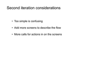 Second iteration considerations
• Too simple is confusing
• Add more screens to describe the flow
• More calls for actions in on the screens
 