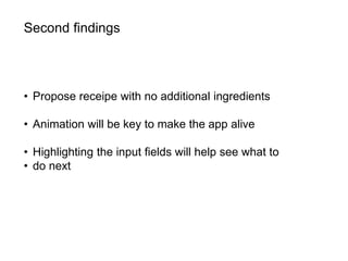 Second findings
• Propose receipe with no additional ingredients
• Animation will be key to make the app alive
• Highlighting the input fields will help see what to
• do next
 