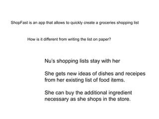 ShopFast is an app that allows to quickly create a groceries shopping list
How is it different from writing the list on paper?
Nu’s shopping lists stay with her
She gets new ideas of dishes and receipes
from her existing list of food items.
She can buy the additional ingredient
necessary as she shops in the store.
 
