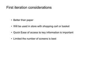 First iteration considerations
• Better than paper
• Will be used in store with shopping cart or basket
• Quick Ease of access to key information is important
• Limited the number of screens is best
 