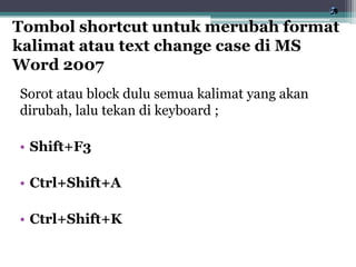 Sorot atau block dulu semua kalimat yang akan
dirubah, lalu tekan di keyboard ;
• Shift+F3
• Ctrl+Shift+A
• Ctrl+Shift+K
Tombol shortcut untuk merubah format
kalimat atau text change case di MS
Word 2007
 