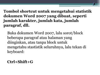 Buka dokumen Word 2007, lalu sorot/block
beberapa paragraf atau halaman yang
diinginkan, atau tanpa block untuk
mengetahu stastistik seluruhnya, lalu tekan di
keyboard:
Ctrl+Shift+G
Tombol shortcut untuk mengetahui statistik
dokumen Word 2007 yang dibuat, seperti
jumlah karakter, jumlah kata, jumlah
paragraf, dll.
 