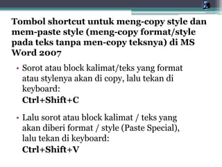 • Sorot atau block kalimat/teks yang format
atau stylenya akan di copy, lalu tekan di
keyboard:
Ctrl+Shift+C
• Lalu sorot atau block kalimat / teks yang
akan diberi format / style (Paste Special),
lalu tekan di keyboard:
Ctrl+Shift+V
Tombol shortcut untuk meng-copy style dan
mem-paste style (meng-copy format/style
pada teks tanpa men-copy teksnya) di MS
Word 2007
 