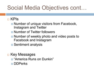 Social Media Objectives cont…
 KPIs
 Number of unique visitors from Facebook,
Instagram and Twitter
 Number of Twitter followers
 Number of weekly photo and video posts to
Facebook and Instagram
 Sentiment analysis
 Key Messages
 “America Runs on Dunkin”
 DDPerks
 