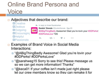 Online Brand Persona and
Voice
 Adjectives that describe our brand:
 Examples of Brand Voice in Social Media
Interactions:
 “@ABigThingBadly Awesome! Glad you’re lovin your
#DDPerks! #DDPerksLove”
 “@sarahweg15 Sorry to see this! Please message us
so we can get more information! Thanks”
 “@keca01 If your coffee isn’t made just right please
let our crew members know so they can remake it for
Creative
Zealous
Outgoing
Encouraging
Helpful
Passionate
 
