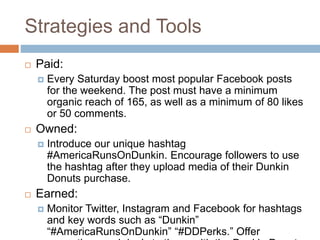 Strategies and Tools
 Paid:
 Every Saturday boost most popular Facebook posts
for the weekend. The post must have a minimum
organic reach of 165, as well as a minimum of 80 likes
or 50 comments.
 Owned:
 Introduce our unique hashtag
#AmericaRunsOnDunkin. Encourage followers to use
the hashtag after they upload media of their Dunkin
Donuts purchase.
 Earned:
 Monitor Twitter, Instagram and Facebook for hashtags
and key words such as “Dunkin”
“#AmericaRunsOnDunkin” “#DDPerks.” Offer
 