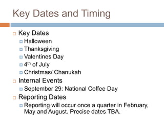 Key Dates and Timing
 Key Dates
 Halloween
 Thanksgiving
 Valentines Day
 4th of July
 Christmas/ Chanukah
 Internal Events
 September 29: National Coffee Day
 Reporting Dates
 Reporting will occur once a quarter in February,
May and August. Precise dates TBA.
 