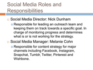 Social Media Roles and
Responsibilities
 Social Media Director: Nick Dunham
 Responsible for leading an outreach team and
keeping them on track towards a specific goal. In
charge of monitoring progress and determines
what is or is not working for the strategy.
 Social Media Manager: Melanie Cohn
 Responsible for content strategy for major
channels including Facebook, Instagram,
Snapchat, Tumblr, Twitter, Pinterest and
Wishbone.
 