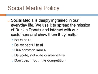 Social Media Policy
 Social Media is deeply ingrained in our
everyday life. We use it to spread the mission
of Dunkin Donuts and interact with our
customers and show them they matter.
 Be mindful
 Be respectful to all
 Use common sense
 Be polite, not rude or insensitive
 Don’t bad mouth the competition
 