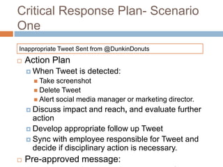 Critical Response Plan- Scenario
One
 Action Plan
 When Tweet is detected:
 Take screenshot
 Delete Tweet
 Alert social media manager or marketing director.
 Discuss impact and reach, and evaluate further
action
 Develop appropriate follow up Tweet
 Sync with employee responsible for Tweet and
decide if disciplinary action is necessary.
 Pre-approved message:
Inappropriate Tweet Sent from @DunkinDonuts
 