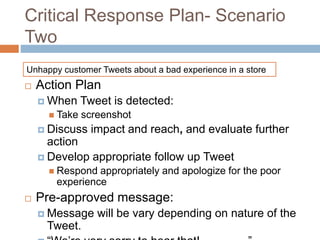 Critical Response Plan- Scenario
Two
 Action Plan
 When Tweet is detected:
 Take screenshot
 Discuss impact and reach, and evaluate further
action
 Develop appropriate follow up Tweet
 Respond appropriately and apologize for the poor
experience
 Pre-approved message:
 Message will be vary depending on nature of the
Tweet.
Unhappy customer Tweets about a bad experience in a store
 
