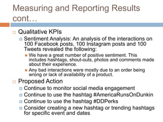 Measuring and Reporting Results
cont…
 Qualitative KPIs
 Sentiment Analysis: An analysis of the interactions on
100 Facebook posts, 100 Instagram posts and 100
Tweets revealed the following:
 We have a great number of positive sentiment. This
includes hashtags, shout-outs, photos and comments made
about their experience.
 Any bad interactions were mostly due to an order being
wrong or lack of availability of a product.
 Proposed Action
 Continue to monitor social media engagement
 Continue to use the hashtag #AmericaRunsOnDunkin
 Continue to use the hashtag #DDPerks
 Consider creating a new hashtag or trending hashtags
for specific event and dates
 