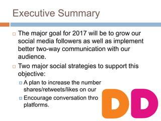 Executive Summary
 The major goal for 2017 will be to grow our
social media followers as well as implement
better two-way communication with our
audience.
 Two major social strategies to support this
objective:
 A plan to increase the number
shares/retweets/likes on our posts.
 Encourage conversation through social media
platforms.
 