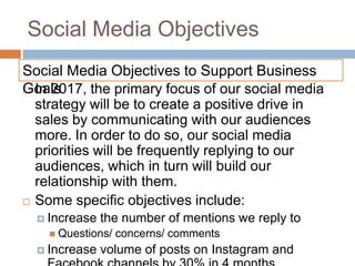 Social Media Objectives
 In 2017, the primary focus of our social media
strategy will be to create a positive drive in
sales by communicating with our audiences
more. In order to do so, our social media
priorities will be frequently replying to our
audiences, which in turn will build our
relationship with them.
 Some specific objectives include:
 Increase the number of mentions we reply to
 Questions/ concerns/ comments
 Increase volume of posts on Instagram and
Social Media Objectives to Support Business
Goals
 