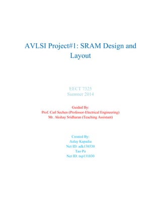 AVLSI Project#1: SRAM Design and
Layout
EECT 7325
Summer 2014
Guided By:
Prof. Carl Sechen (Professor-Electrical Engineering)
Mr. Akshay Sridharan (Teaching Assistant)
Created By:
Aalay Kapadia
Net ID: adk130330
Tao Pu
Net ID: txp131030
 