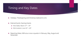 Timing and Key Dates
 Holidays: Thanksgiving and Christmas (tailored to U.S)
 Internal Events: Gaming Events
 MLG Dallas: March 17th – 19th
 MLG Anaheim: June 16th – 18th
 Reporting Dates: Will occur once a quarter in February, May, August and
November.
 