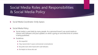 Social Media Roles and Responsibilities
& Social Media Policy
 Social Media Coordinator: Emily Spears
 Social Media Policy:
 Social media is used daily by many people. As a personal brand I use social media to
interact with followers and post updates on what is going on and what kind of content
is being published.
 Guidelines
 Be respectful
 Stay neutral (don’t cause controversial conversations)
 Be polite even when faced with rude followers
 Be helpful to those who ask
 