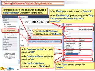 14
Putting Validation Controls: RangeValidator
1-Introduce a new line and Drag and Drop a
'RangeValidator' Validation control here.
2-Set 'Display' property equal to 'Dynamic'
3-Set 'ErrorMessage' property equal to 'Only
the age value between 10 to 100 is
permitted'.
4-Set 'ControlToValidate'
property equal to 'TextBox2'.
8-Set 'Type' property equal to
'Integer'.
5-Set 'MaximumValue' property
equal to '100'
6-Set 'MinimumValue' property
equal to '10'.
7-Set 'SetFocusOnError'
property equal to 'True' And
 